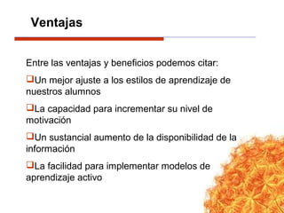Entre las ventajas y beneficios podemos citar:
Un mejor ajuste a los estilos de aprendizaje de
nuestros alumnos
La capacidad para incrementar su nivel de
motivación
Un sustancial aumento de la disponibilidad de la
información
La facilidad para implementar modelos de
aprendizaje activo
Ventajas
 