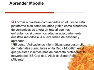 Formar a nuestras comunidades en el uso de esta
plataforma bien como usuarios y bien como creadores
de contenidos es ahora un reto al que nos
enfrentamos si queremos adaptar adecuadamente
nuestros métodos a la nueva forma de enseñar y
aprender.
El curso “Aplicaciones informáticas para desarrollo
de materiales curriculares en la Red - Moodle”, en el
que ya están inscritos más de cuarenta profesores, la
mayoría del IES Cap de L´Aljub de Santa Pola
(Alicante).
Aprender Moodle
 