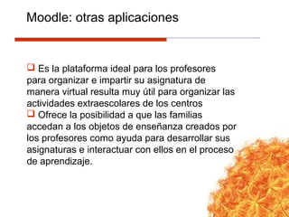  Es la plataforma ideal para los profesores
para organizar e impartir su asignatura de
manera virtual resulta muy útil para organizar las
actividades extraescolares de los centros
 Ofrece la posibilidad a que las familias
accedan a los objetos de enseñanza creados por
los profesores como ayuda para desarrollar sus
asignaturas e interactuar con ellos en el proceso
de aprendizaje.
Moodle: otras aplicaciones
 