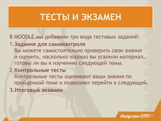 ТЕСТЫ И ЭКЗАМЕН
11
В MOODLE мы добавили три вида тестовых заданий:
1.Задания для самоконтроля 
Вы можете самостоятельно проверить свои знания
и оценить, насколько хорошо вы усвоили материал,
готовы ли вы к изучению следующей темы.
2.Контрольные тесты 
Контрольные тесты оценивают ваши знания по
пройденной теме и позволяют перейти к следующей.
3.Итоговый экзамен
 