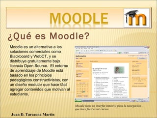¿Qué es Moodle?
Moodle es un alternativa a las
soluciones comerciales como
Blackboard y WebCT, y se
distribuye gratuitamente bajo
licencia Open Source. El entorno
de aprendizaje de Moodle está
basado en los principios
pedagógicos constructivistas, con
un diseño modular que hace fácil
agregar contenidos que motivan al
estudiante.
Moodle tiene un interfaz intuitivo para la navegación ,
que hace fácil crear cursos
Juan D. Tarazona Martin
 