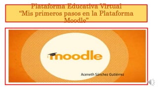 Plataforma Educativa Virtual
“Mis primeros pasos en la Plataforma
Moodle”
Aceneth Sánchez Gutiérrez
 