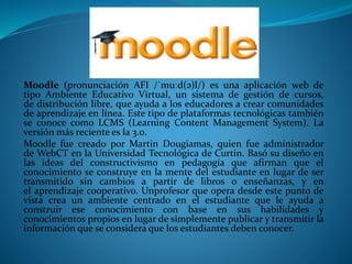 Moodle (pronunciación AFI /ˈmuːd(ə)l/) es una aplicación web de
tipo Ambiente Educativo Virtual, un sistema de gestión de cursos,
de distribución libre, que ayuda a los educadores a crear comunidades
de aprendizaje en línea. Este tipo de plataformas tecnológicas también
se conoce como LCMS (Learning Content Management System). La
versión más reciente es la 3.0.
Moodle fue creado por Martin Dougiamas, quien fue administrador
de WebCT en la Universidad Tecnológica de Curtin. Basó su diseño en
las ideas del constructivismo en pedagogía que afirman que el
conocimiento se construye en la mente del estudiante en lugar de ser
transmitido sin cambios a partir de libros o enseñanzas, y en
el aprendizaje cooperativo. Unprofesor que opera desde este punto de
vista crea un ambiente centrado en el estudiante que le ayuda a
construir ese conocimiento con base en sus habilidades y
conocimientos propios en lugar de simplemente publicar y transmitir la
información que se considera que los estudiantes deben conocer.
 
