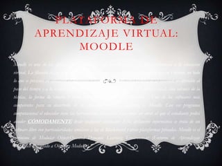 PLATAFORMA DE
APRENDIZAJE VIRTUAL:
MOODLE
Moodle es una de las aplicaciones informáticas que han florecido para dar consistencia a la educación
virtual. La filosofía de su creador, es ciertamente atrayente pero se debe considerar que en Internet, no todo
lo que se presenta en educación es definitivo. La educación, como otros factores de la sociedad, es alterable al
paso del tiempo y a la evolución del mundo. No se trata únicamente del ámbito social, sino además de la
técnica, la forma de estudio y otros aspectos que deben ser estudiados. . Uno de los softwares más
competentes para su desarrollo de la educación virtual o elearning es Moodle. Con ese programa
computacional el educador tiene las herramientas necesarias para crear un curso al que el estudiante podrá
acceder CÓMODAMENTE desde cualquier ordenador. Esta aplicación informática se trata de un
software libre con particularidades similares a las de Blackboard y otras plataformas privadas. Moodle es el
acrónimo de Modular Object-Oriented Dynamic Learning Environment (Entorno de Aprendizaje
Dinámico Orientado a Objetos y Modular).
 