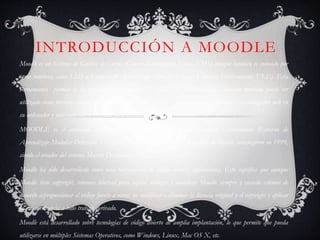 INTRODUCCIÓN A MOODLE
Moodle es un Sistema de Gestión de Cursos (Course Management System, CMS) aunque también es conocido por
otros nombres, como LMS o Entorno de Aprendizaje Virtual (Virtual Learning Environment, VLE). Esta
herramienta permite a los profesores y educadores la creación de cursos en línea, aunque también puede ser
utilizado como herramienta de trabajo colaborativa. El objetivo es que el usuario sólo necesite un navegador web en
su ordenador y una conexión a Internet para interactuar con la herramienta.
MOODLE es el acrónimo de Modular Object Oriented Dynamic Learning Environment (Entorno de
Aprendizaje Modular Orientado a Objetos). Las primeras etapas del desarrollo de Moodle comenzaron en 1999,
siendo el creador del sistema Martin Dougiamas.
Moodle ha sido desarrollado como una herramienta de código abierto (opensource). Esto significa que aunque
Moodle tiene copyright, tenemos libertad para copiar, utilizar y modificar Moodle siempre y cuando estemos de
acuerdo a:proporcionar el código fuente a otros; no modificar o eliminar la licencia original y el copyright y aplicar
la misma licencia a todo trabajo derivado.
Moodle está desarrollado sobre tecnologías de código abierto de amplia implantación, lo que permite que pueda
utilizarse en múltiples Sistemas Operativos, como Windows, Linux, Mac OS X, etc.
 