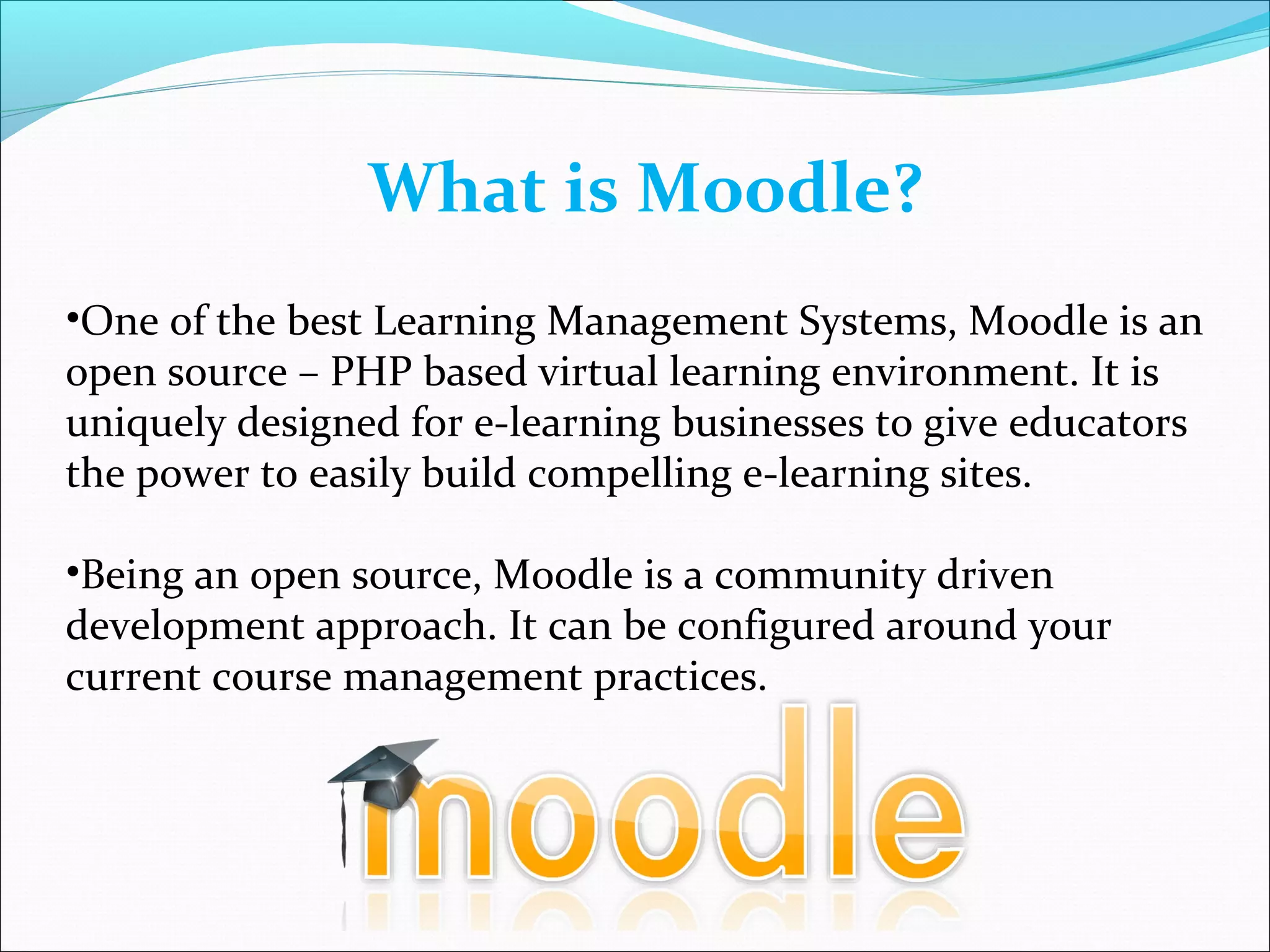 What is Moodle?
•One of the best Learning Management Systems, Moodle is an
open source – PHP based virtual learning environment. It is
uniquely designed for e-learning businesses to give educators
the power to easily build compelling e-learning sites.
•Being an open source, Moodle is a community driven
development approach. It can be configured around your
current course management practices.
 