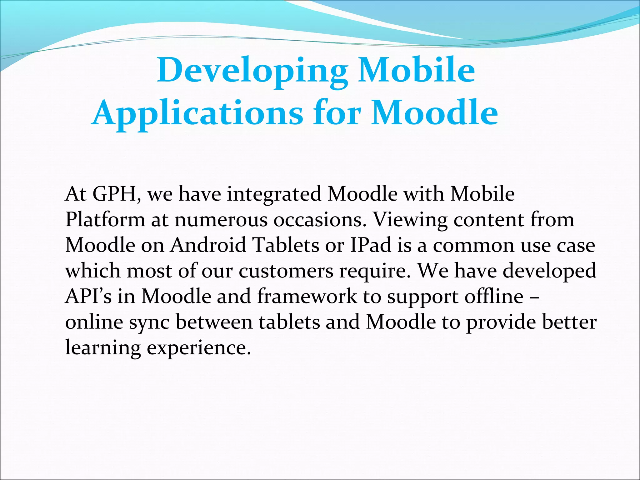 Developing Mobile
Applications for Moodle
At GPH, we have integrated Moodle with Mobile
Platform at numerous occasions. Viewing content from
Moodle on Android Tablets or IPad is a common use case
which most of our customers require. We have developed
API’s in Moodle and framework to support offline –
online sync between tablets and Moodle to provide better
learning experience.
 