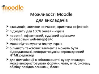 Можливості Moodle
для викладачів
 взаємодія, активне навчання, критична рефлексія
 підходить для 100% онлайн-курсів
 простий, ефективний, сумісний з різними
браузерами web-інтерфейс
 може підтримувати тисячу курсів
 більшість текстових элементів можуть бути
відредаговані, використовуючи впроваджений
HTML редактор
 для комунікації в співтоваристві курсу викладач
може використовувати форуми, чати, wiki, систему
обміну повідомленнями, блоги
 