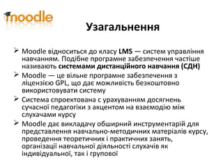 Узагальнення
 Moodle відноситься до класу LMS — систем управління
навчанням. Подібне програмне забезпечення частіше
називають системами дистанційного навчання (СДН)
 Moodle — це вільне програмне забезпечення з
ліцензією GPL, що дає можливість безкоштовно
використовувати систему
 Система спроектована с урахуванням досягнень
сучасної педагогіки з акцентом на взаємодію між
слухачами курсу
 Moodle дає викладачу обширний инструментарій для
представлення навчально-методичних матеріалів курсу,
проведення теоретичних і практичних занять,
організації навчальної діяльності слухачів як
індивідуальної, так і групової
 
