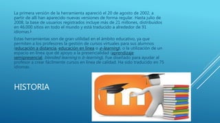HISTORIA
La primera versión de la herramienta apareció el 20 de agosto de 2002, a
partir de allí han aparecido nuevas versiones de forma regular. Hasta julio de
2008, la base de usuarios registrados incluye más de 21 millones, distribuidos
en 46.000 sitios en todo el mundo y está traducido a alrededor de 91
idiomas.1
Estas herramientas son de gran utilidad en el ámbito educativo, ya que
permiten a los profesores la gestión de cursos virtuales para sus alumnos
(educación a distancia, educación en línea o e-learning), o la utilización de un
espacio en línea que dé apoyo a la presencialidad (aprendizaje
semipresencial, blended learning o b-learning). Fue diseñado para ayudar al
profesor a crear fácilmente cursos en línea de calidad. Ha sido traducido en 75
idiomas.
 