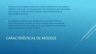 CARACTERÍSTICAS DE MOODLE
 Promueve una manera constructiva social (colaboración, actividades,
reflexión crítica, etc.). Su arquitectura y herramientas fueron diseñadas
para clases en línea, así como también para complementar el
aprendizaje presencial.
 La instalación requiere una plataforma que soporte PHP y la
disponibilidad de una base de datos. Moodle tiene una capa de
abstracción de bases de datos por lo que soporta los principales
sistemas gestores de bases de datos.
 