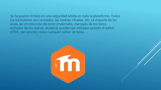 Se ha puesto énfasis en una seguridad sólida en toda la plataforma. Todos
los formularios son revisados, las cookies cifradas, etc. La mayoría de las
áreas de introducción de texto (materiales, mensajes de los foros,
entradas de los diarios, etcétera) pueden ser editadas usando el editor
HTML, tan sencillo como cualquier editor de texto.
 