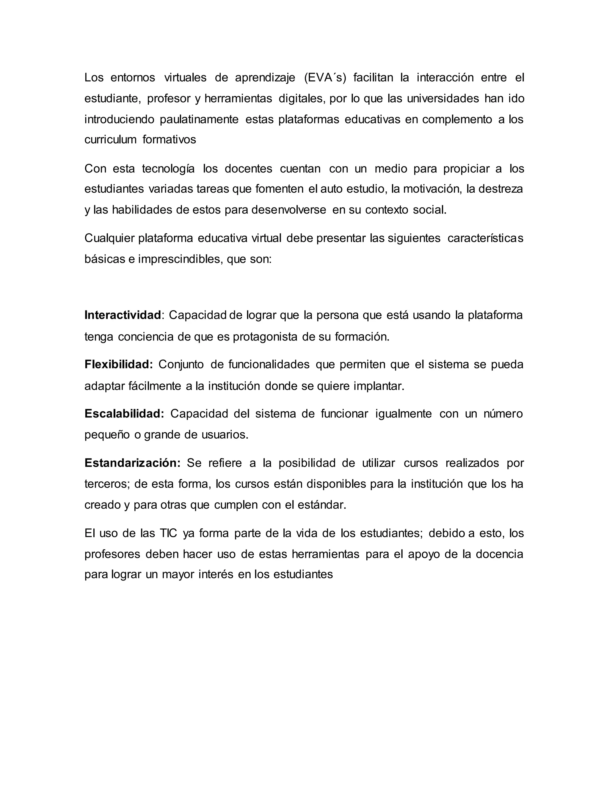 Los entornos virtuales de aprendizaje (EVA´s) facilitan la interacción entre el
estudiante, profesor y herramientas digitales, por lo que las universidades han ido
introduciendo paulatinamente estas plataformas educativas en complemento a los
curriculum formativos
Con esta tecnología los docentes cuentan con un medio para propiciar a los
estudiantes variadas tareas que fomenten el auto estudio, la motivación, la destreza
y las habilidades de estos para desenvolverse en su contexto social.
Cualquier plataforma educativa virtual debe presentar las siguientes características
básicas e imprescindibles, que son:
Interactividad: Capacidad de lograr que la persona que está usando la plataforma
tenga conciencia de que es protagonista de su formación.
Flexibilidad: Conjunto de funcionalidades que permiten que el sistema se pueda
adaptar fácilmente a la institución donde se quiere implantar.
Escalabilidad: Capacidad del sistema de funcionar igualmente con un número
pequeño o grande de usuarios.
Estandarización: Se refiere a la posibilidad de utilizar cursos realizados por
terceros; de esta forma, los cursos están disponibles para la institución que los ha
creado y para otras que cumplen con el estándar.
El uso de las TIC ya forma parte de la vida de los estudiantes; debido a esto, los
profesores deben hacer uso de estas herramientas para el apoyo de la docencia
para lograr un mayor interés en los estudiantes
 