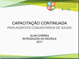 CAPACITAÇÃO CONTINUADA
PARA AGENTES COMUNITÁRIOS DE SAÚDE
ALAN CORREA
INTRODUÇÃO AO MOODLE
2017
 