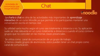 Chat
La charla o chat es otra de las actividades más importantes de aprendizaje
interactivo de un curso Moodle ya que permite a los participantes mantener una
conversación escrita en tiempo real.
Su utilidad varía mucho según el curso sea totalmente a distancia o no. Su aplicación
suele ser más relevante en un curso totalmente a distancia o cuando el curso contiene
grupos que no coinciden en las mismas clases presenciales.
Se utiliza como canal de comunicación de un grupo de trabajo.
Si hemos creado grupos de alumnos/as, estos pueden tener un chat propio como
canal de comunicación.
Actividades de
comunicación que
incluye MOODLE
 