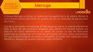 Mensaje
El bloque Mensajes constituye un sistema de mensajería interna de sistema. Permite la
comunicación directa entre todos los usuarios del sitio sin necesidad de usar el correo
electrónico.
Una de las principales características de este bloque es que es un sistema enteramente
Web, es decir, tan sólo necesita el navegador para utilizarlo (no requiere conocer una
dirección de correo electrónico ni un cliente de correo). La lista de direcciones
potenciales se corresponde con la lista de participantes del curso. Otras características
son que el sistema dispone de ventanas emergentes en tiempo real, copias por correo
electrónico, bloqueo de usuarios, historial y editor WYSIWYG.
.
Actividades de
comunicación que
incluye MOODLE
 