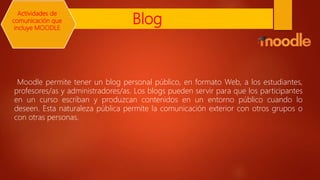 Blog
Moodle permite tener un blog personal público, en formato Web, a los estudiantes,
profesores/as y administradores/as. Los blogs pueden servir para que los participantes
en un curso escriban y produzcan contenidos en un entorno público cuando lo
deseen. Esta naturaleza pública permite la comunicación exterior con otros grupos o
con otras personas.
Actividades de
comunicación que
incluye MOODLE
 