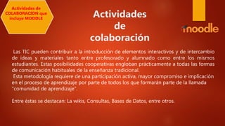 Las TIC pueden contribuir a la introducción de elementos interactivos y de intercambio
de ideas y materiales tanto entre profesorado y alumnado como entre los mismos
estudiantes. Estas posibilidades cooperativas engloban prácticamente a todas las formas
de comunicación habituales de la enseñanza tradicional.
Esta metodología requiere de una participación activa, mayor compromiso e implicación
en el proceso de aprendizaje por parte de todos los que formarán parte de la llamada
"comunidad de aprendizaje".
Entre éstas se destacan: La wikis, Consultas, Bases de Datos, entre otros.
Actividades de
COLABORACION que
incluye MOODLE
Actividades
de
colaboración
 