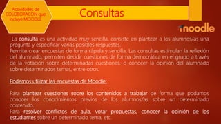Consultas
La consulta es una actividad muy sencilla, consiste en plantear a los alumnos/as una
pregunta y especificar varias posibles respuestas.
Permite crear encuestas de forma rápida y sencilla. Las consultas estimulan la reflexión
del alumnado, permiten decidir cuestiones de forma democrática en el grupo a través
de la votación sobre determinadas cuestiones, o conocer la opinión del alumnado
sobre determinados temas, entre otros.
Podemos utilizar las encuestas de Moodle:
Para plantear cuestiones sobre los contenidos a trabajar de forma que podamos
conocer los conocimientos previos de los alumnos/as sobre un determinado
contenido.
Para resolver conflictos de aula, votar propuestas, conocer la opinión de los
estudiantes sobre un determinado tema, etc.
Actividades de
COLOBORACON que
incluye MOODLE
 