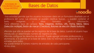 Bases de Datos
Esta actividad permite que los usuarios incorporen datos en un formulario diseñado por el
profesor/a del curso. Las entradas se pueden clasificar, buscar,... y pueden contener el
texto, imágenes y otros formatos de información.
Tiene diferentes tipos de campos: Texto, mágenes, Archivo, URL, Fecha, Menú, Menú
(Selección múltiple), Botón de marcar (Checkbox), Botones de elección (Radio buttons).
•Permite que sólo se puedan ver los registros de la base de datos, cuando el usuario haya
introducido un determinado número de registros en ella.
•Permite configurar los derechos de edición. Puede agregar entradas profesores/as y
alumnos/as, si lo permite en la base de datos. Esto no restringe la visualización de sus
entradas para todos.
•Se puede limitar el número máximo de entradas de cada participante.
•Entre otras.
Actividades de
COLOBORACON que
incluye MOODLE
 