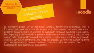 La evaluación puede ser de dos tipos: sumativa (rendimiento cuantitativo final) o
formativa (continua durante todo el proceso). Para evaluar entornos educativos,
debemos pensar siempre en términos de evaluación formativa (Martínez y otros,2003).
Esto implica que durante todo el proceso deberán existir instrumentos y métodos que
nos permitan evaluar. Debemos definir entonces, cuales serán nuestras categorías de
análisis y como irán distribuidas a lo largo del proceso. La forma de evaluar no tiene
por que ser única, podemos combinar distintos modos de análisis, tales como:
Cuestionarios para exámenes y evaluaciones
Actividades de
evaluación que incluye
MOODLE
 