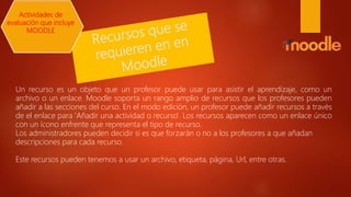 Un recurso es un objeto que un profesor puede usar para asistir el aprendizaje, como un
archivo o un enlace. Moodle soporta un rango amplio de recursos que los profesores pueden
añadir a las secciones del curso. En el modo edición, un profesor puede añadir recursos a través
de el enlace para 'Añadir una actividad o recurso'. Los recursos aparecen como un enlace único
con un ícono enfrente que representa el tipo de recurso.
Los administradores pueden decidir si es que forzarán o no a los profesores a que añadan
descripciones para cada recurso.
Este recursos pueden tenemos a usar un archivo, etiqueta, página, Url, entre otras.
Actividades de
evaluación que incluye
MOODLE
 