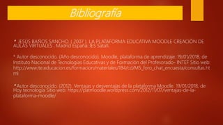 * JESÚS BAÑOS SANCHO. ( 2007 ). LA PLATAFORMA EDUCATIVA MOODLE CREACIÓN DE
AULAS VIRTUALES . Madrid España: IES Satafi.
* Autor desconocido. (Año desconocido). Moodle, plataforma de aprendizaje. 19/01/2018, de
Instituto Nacional de Tecnologías Educativas y de Formación del Profesorado- INTEF Sitio web:
http://www.ite.educacion.es/formacion/materiales/184/cd/M5_foro_chat_encuesta/consultas.ht
ml
* Autor desconocido. (2012). Ventajas y desventajas de la plataforma Moodle. 19/01/2018, de
Hoy tecnología Sitio web: https://patmoodle.wordpress.com/2012/11/07/ventajas-de-la-
plataforma-moodle/
Bibliografía
 