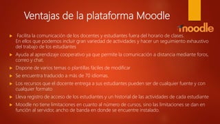 Ventajas de la plataforma Moodle
 Facilita la comunicación de los docentes y estudiantes fuera del horario de clases.
En ellos que podemos incluir gran variedad de actividades y hacer un seguimiento exhaustivo
del trabajo de los estudiantes
 Ayuda al aprendizaje cooperativo ya que permite la comunicación a distancia mediante foros,
correo y chat.
 Dispone de varios temas o plantillas fáciles de modificar
 Se encuentra traducido a más de 70 idiomas.
 Los recursos que el docente entrega a sus estudiantes pueden ser de cualquier fuente y con
cualquier formato
 Lleva registro de acceso de los estudiantes y un historial de las actividades de cada estudiante
 Moodle no tiene limitaciones en cuanto al número de cursos, sino las limitaciones se dan en
función al servidor, ancho de banda en donde se encuentre instalado.
 
