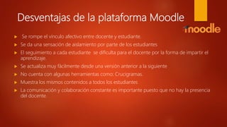Desventajas de la plataforma Moodle
 Se rompe el vínculo afectivo entre docente y estudiante.
 Se da una sensación de aislamiento por parte de los estudiantes
 El seguimiento a cada estudiante se dificulta para el docente por la forma de impartir el
aprendizaje.
 Se actualiza muy fácilmente desde una versión anterior a la siguiente
 No cuenta con algunas herramientas como: Crucigramas.
 Muestra los mismos contenidos a todos los estudiantes
 La comunicación y colaboración constante es importante puesto que no hay la presencia
del docente.
 