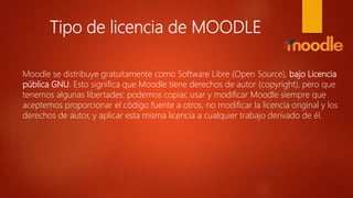 Tipo de licencia de MOODLE
Moodle se distribuye gratuitamente como Software Libre (Open Source), bajo Licencia
pública GNU. Esto significa que Moodle tiene derechos de autor (copyright), pero que
tenemos algunas libertades: podemos copiar, usar y modificar Moodle siempre que
aceptemos proporcionar el código fuente a otros, no modificar la licencia original y los
derechos de autor, y aplicar esta misma licencia a cualquier trabajo derivado de él.
 
