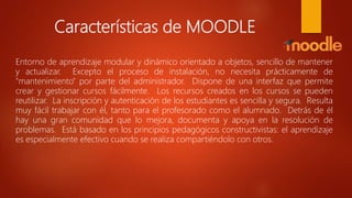 Características de MOODLE
Entorno de aprendizaje modular y dinámico orientado a objetos, sencillo de mantener
y actualizar. Excepto el proceso de instalación, no necesita prácticamente de
"mantenimiento" por parte del administrador. Dispone de una interfaz que permite
crear y gestionar cursos fácilmente. Los recursos creados en los cursos se pueden
reutilizar. La inscripción y autenticación de los estudiantes es sencilla y segura. Resulta
muy fácil trabajar con él, tanto para el profesorado como el alumnado. Detrás de él
hay una gran comunidad que lo mejora, documenta y apoya en la resolución de
problemas. Está basado en los principios pedagógicos constructivistas: el aprendizaje
es especialmente efectivo cuando se realiza compartiéndolo con otros.
 