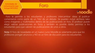 Foro
Foro le permite a los estudiantes y profesores intercambiar ideas al publicar
comentarios como parte de un 'hilo' de un debate. Se pueden incluir archivos tales
como imágenes y multimedios dentro de las publicaciones en foro. El profesor puede
elegir valorar publicaciones en foros y también es posible darles permiso a los
estudiantes para que valoren las publicaciones de unos a otros.
Nota: El foro de novedades en un nuevo curso Moodle es solamente para que los
profesores pongan anuncios y NO es un foro de discusión para los estudiantes.
Actividades de
comunicación que
incluye MOODLE
 