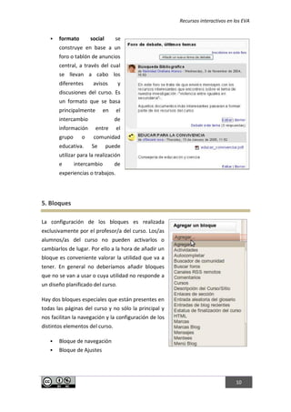 Recursos interactivos en los EVA
10
 formato social se
construye en base a un
foro o tablón de anuncios
central, a través del cual
se llevan a cabo los
diferentes avisos y
discusiones del curso. Es
un formato que se basa
principalmente en el
intercambio de
información entre el
grupo o comunidad
educativa. Se puede
utilizar para la realización
e intercambio de
experiencias o trabajos.
5. Bloques
La configuración de los bloques es realizada
exclusivamente por el profesor/a del curso. Los/as
alumnos/as del curso no pueden activarlos o
cambiarlos de lugar. Por ello a la hora de añadir un
bloque es conveniente valorar la utilidad que va a
tener. En general no deberíamos añadir bloques
que no se van a usar o cuya utilidad no responde a
un diseño planificado del curso.
Hay dos bloques especiales que están presentes en
todas las páginas del curso y no sólo la principal y
nos facilitan la navegación y la configuración de los
distintos elementos del curso.
 Bloque de navegación
 Bloque de Ajustes
 