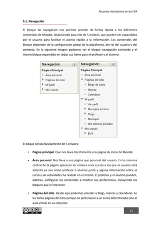 Recursos interactivos en los EVA
11
5.1. Navegación
El bloque de navegación nos permite acceder de forma rápida a los diferentes
contenidos de Moodle, disponiendo para ello de 5 enlaces, que pueden ser expandidos
por el usuario para facilitar el acceso rápido a la información. Los contenidos del
bloque dependen de la configuración global de la plataforma, del rol del usuario y del
contexto. En la siguiente imagen podemos ver el bloque navegación contraído y el
mismo bloque expandido en todos sus ítems para el profesor y el alumno.
El boque consta básicamente de 5 enlaces:
 Página principal. Que nos lleva directamente a la página de inicio de Moodle
 Área personal. Nos lleva a una página que personal del usuario. En la columna
central de la página aparecen los enlaces a los cursos a los que el usuario está
adscrito ya sea como profesor o alumno junto y alguna información sobre el
curso y las actividades ha realizar en el mismo. El profesor y el alumno pueden,
además, configurar los contenidos a mostrar sus preferencias, incluyendo los
bloques que le interesen.
 Páginas del sitio. Desde aquí podemos acceder a blogs, marcas y calendario. Se
les llama páginas del sitio porque no pertenecen a un curso determinado sino al
aula virtual en su conjunto.
 