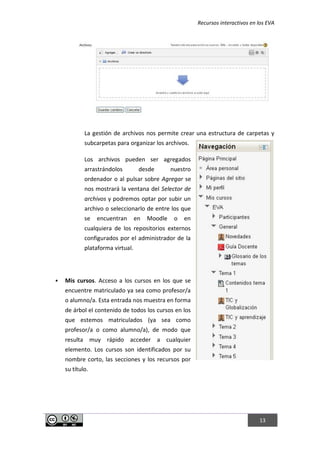 Recursos interactivos en los EVA
13
La gestión de archivos nos permite crear una estructura de carpetas y
subcarpetas para organizar los archivos.
Los archivos pueden ser agregados
arrastrándolos desde nuestro
ordenador o al pulsar sobre Agregar se
nos mostrará la ventana del Selector de
archivos y podremos optar por subir un
archivo o seleccionarlo de entre los que
se encuentran en Moodle o en
cualquiera de los repositorios externos
configurados por el administrador de la
plataforma virtual.
 Mis cursos. Acceso a los cursos en los que se
encuentre matriculado ya sea como profesor/a
o alumno/a. Esta entrada nos muestra en forma
de árbol el contenido de todos los cursos en los
que estemos matriculados (ya sea como
profesor/a o como alumno/a), de modo que
resulta muy rápido acceder a cualquier
elemento. Los cursos son identificados por su
nombre corto, las secciones y los recursos por
su título.
 
