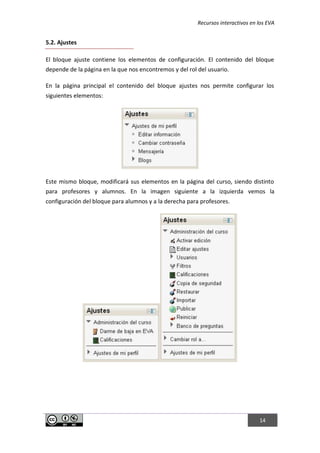 Recursos interactivos en los EVA
14
5.2. Ajustes
El bloque ajuste contiene los elementos de configuración. El contenido del bloque
depende de la página en la que nos encontremos y del rol del usuario.
En la página principal el contenido del bloque ajustes nos permite configurar los
siguientes elementos:
Este mismo bloque, modificará sus elementos en la página del curso, siendo distinto
para profesores y alumnos. En la imagen siguiente a la izquierda vemos la
configuración del bloque para alumnos y a la derecha para profesores.
 
