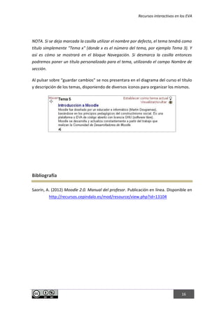 Recursos interactivos en los EVA
16
NOTA. Si se deja marcada la casilla utilizar el nombre por defecto, el tema tendrá como
título simplemente "Tema x" (donde x es el número del tema, por ejemplo Tema 3). Y
así es cómo se mostrará en el bloque Navegación. Si desmarca la casilla entonces
podremos poner un título personalizado para el tema, utilizando el campo Nombre de
sección.
Al pulsar sobre “guardar cambios” se nos presentara en el diagrama del curso el título
y descripción de los temas, disponiendo de diversos iconos para organizar los mismos.
Bibliografía
Saorín, A. (2012) Moodle 2.0. Manual del profesor. Publicación en línea. Disponible en
http://recursos.cepindalo.es/mod/resource/view.php?id=13104
 