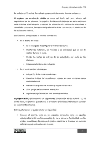 Recursos interactivos en los EVA
3
En un Entorno Virtual de Aprendizaje podemos distinguir dos tipos de profesores:
El profesor con permiso de edición, se ocupa del diseño del curso, además del
seguimiento de los alumnos. Su papel es fundamental dado que en estos entornos
debe cuidarse especialmente: la calidad del diseño instruccional de los materiales y
actividades propuestos, la adecuación y relevancia de los contenidos y la idoneidad de
las actividades o tareas.
Sus funciones principales en el entorno Moodle son:
 En el diseño del curso:
 Es el encargado de configurar el formato del curso.
 Diseñar los materiales, los recursos y las actividades que se han de
realizar durante el curso.
 Decidir las fechas de entrega de las actividades por parte de los
alumnos.
 Establecer el sistema de evaluación
 En el seguimiento y tutorización:
 Asignación de los profesores tutores.
 Coordinar la labor de los profesores tutores, así como prestarles apoyo
durante el curso.
 Formación de grupos de alumnos y asignación del tutor
 Altas y bajas de los alumnos en el curso.
 Seguimiento y tutorización a los alumnos del curso.
El profesor tutor, que desarrolla un seguimiento y evaluación de los alumnos. Es, en
cierto modo, un profesor que refuerza al profesor o profesores anteriores en su labor
de seguimiento del curso.
Entre sus funciones se puede señalar las siguientes:
 Conocer al alumno, tanto en sus aspectos personales como en aquellos
relacionados tanto con los conceptos del curso como su familiaridad con los
medios tecnológicos. Esto se puede realizar a partir de la ficha que los alumnos
rellenan cuando se inscriben en el curso.
 