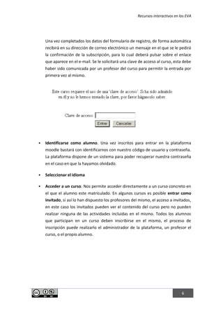 Recursos interactivos en los EVA
6
Una vez completados los datos del formulario de registro, de forma automática
recibirá en su dirección de correo electrónico un mensaje en el que se le pedirá
la confirmación de la subscripción, para lo cual deberá pulsar sobre el enlace
que aparece en el e-mail. Se le solicitará una clave de acceso al curso, esta debe
haber sido comunicada por un profesor del curso para permitir la entrada por
primera vez al mismo.
 Identificarse como alumno. Una vez inscritos para entrar en la plataforma
moodle bastará con identificarnos con nuestro código de usuario y contraseña.
La plataforma dispone de un sistema para poder recuperar nuestra contraseña
en el caso en que la hayamos olvidado.
 Seleccionar el idioma
 Acceder a un curso. Nos permite acceder directamente a un curso concreto en
el que el alumno este matriculado. En algunos cursos es posible entrar como
invitado, si así lo han dispuesto los profesores del mismo, el acceso a invitados,
en este caso los invitados pueden ver el contenido del curso pero no pueden
realizar ninguna de las actividades incluidas en el mismo. Todos los alumnos
que participan en un curso deben inscribirse en el mismo, el proceso de
inscripción puede realizarlo el administrador de la plataforma, un profesor el
curso, o el propio alumno.
 