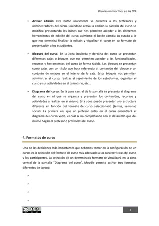 Recursos interactivos en los EVA
8
 Activar edición Este botón únicamente se presenta a los profesores y
administradores del curso. Cuando se activa la edición la pantalla del curso se
modifica presentando los iconos que nos permiten acceder a las diferentes
herramientas de edición del curso, asimismo el botón cambia su estado a lo
que nos permitirá finalizar la edición y visualizar el curso en su formato de
presentación a los estudiantes.
 Bloques del curso. En la zona izquierda y derecha del curso se presentan
diferentes cajas o bloques que nos permiten acceder a las funcionalidades,
recursos y herramientas del curso de forma rápida. Los bloques se presentan
como cajas con un título que hace referencia al contenido del bloque y un
conjunto de enlaces en el interior de la caja. Estos bloques nos permiten
administrar el curso, realizar el seguimiento de los estudiantes, organizar el
curso y sus actividades en el calendario, etc...
 Diagrama del curso. En la zona central de la pantalla se presenta el diagrama
del curso en el que se organiza y presentan los contenidos, recursos y
actividades a realizar en el mismo. Esta zona puede presentar una estructura
diferente en función del formato de curso seleccionado (temas, semanal,
social). La primera vez que un profesor entra en el curso encontrará el
diagrama del curso vacío, el cual se irá completando con el desarrollo que del
mismo hagan el profesor o profesores del curso.
4. Formatos de curso
Una de las decisiones más importantes que debemos tomar en la configuración de un
curso, es la selección del formato de curso más adecuado a las características del curso
y los participantes. La selección de un determinado formato se visualizará en la zona
central de la pantalla "Diagrama del curso". Moodle permite activar tres formatos
diferentes de cursos:




 