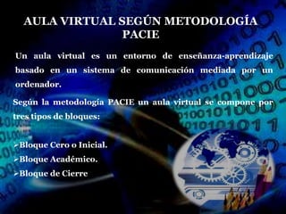 AULA VIRTUAL SEGÚN METODOLOGÍA
                PACIE
Un aula virtual es un entorno de enseñanza-aprendizaje
basado en un sistema de comunicación mediada por un
ordenador.

Según la metodología PACIE un aula virtual se compone por
tres tipos de bloques:


Bloque Cero o Inicial.
Bloque Académico.
Bloque de Cierre
 