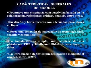 CARÁCTERÍSTICAS GENERALES
              DE MOODLE
Promueve una enseñanza constructivista basada en la
colaboración, reflexiones, críticas, análisis, entre otros.

Su diseño y herramientas son adecuadas para clases
en línea.

Posee una conexión de navegador de tecnología fácil,
sencillo y compatible.

La instalación es simple, sólo requiere de una
plataforma PHP y la disponibilidad de una base de
datos.

La introducción de textos pueden hacerse mediante el
uso del editor HTML.
 