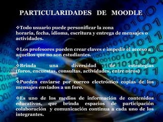 PARTICULARIDADES DE MOODLE

Todo usuario puede personificar la zona
horaria, fecha, idioma, escritura y entrega de mensajes o
actividades.

Los profesores pueden crear claves e impedir el acceso a
aquellos que no son estudiantes.

Brinda       una       diversidad       de       estrategias
(foros, encuestas, consultas, actividades, entre otros)

Pueden enviarse por correo electrónico copias de los
mensajes enviados a un foro.

Es uno de los medios de información de contenidos
educativos, que brinda espacios de participación
colaboración y comunicación continua a cada uno de los
integrantes.
 