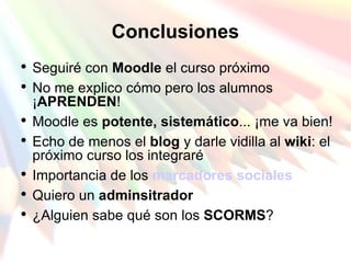 Conclusiones Seguiré con  Moodle  el curso próximo No me explico cómo pero los alumnos ¡ APRENDEN ! Moodle es  potente, sistemático ... ¡me va bien! Echo de menos el  blog  y darle vidilla al  wiki : el próximo curso los integraré Importancia de los  marcadores sociales Quiero un  adminsitrador ¿Alguien sabe qué son los  SCORMS ? 