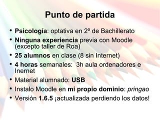 Punto de partida Psicología : optativa en 2º de Bachillerato Ninguna experiencia  previa con Moodle (excepto taller de Roa) 25 alumnos  en clase (8 sin Internet) 4 horas  semanales:  3h aula ordenadores e Inernet Material alumnado:  USB Instalo Moodle en  mi propio dominio :  pringao Versión  1.6.5  ¡actualizada perdiendo los datos! 