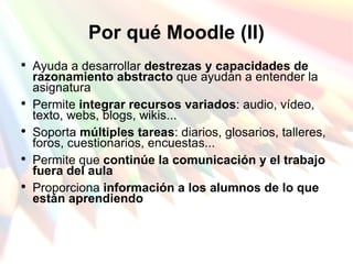 Por qué Moodle (II) Ayuda a desarrollar  destrezas y capacidades de razonamiento abstracto  que ayudan a entender la asignatura  Permite  integrar recursos variados : audio, vídeo, texto, webs, blogs, wikis... Soporta  múltiples tareas : diarios, glosarios, talleres, foros, cuestionarios, encuestas... Permite que  continúe la comunicación y el trabajo fuera del aula Proporciona  información a los alumnos de lo que están aprendiendo   