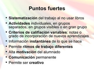 Puntos fuertes Sistematización  del trabajo al no usar libros Actividades  individuales, en grupos separados, en grupos visibles o en gran grupo Criterios de califiación variables : notas o grado de incorporación de nuevos aprendizajes Información  instantánea  de lo que se hace Permite  ritmos de trabajo diferentes Alta  motivación  del alumnado Comunicación  permanente Permite ser  creativo 