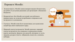 Переваги Moodle:
• Безкоштовність: Moodle можна використовувати безкоштовно,
що робить її доступним рішенням для організацій з обмеженим
бюджетом.
• Відкритий код: Код Moodle доступний для публічного
використання, що дозволяє розробникам створювати нові
інструменти та доповнення.
• Гнучкість: Moodle може бути налаштована для задоволення
потреб будь-якого навчального курсу.
• Широкий спектр інструментів: Moodle пропонує широкий
спектр інструментів для створення та проведення онлайн-
курсів, включаючи: форуми для дискусій, вікторини та тести,
завдання, ресурси (тексти, зображення, відео),чат, словники,
вебінари.
6
 