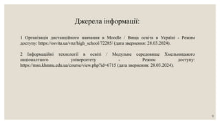 Джерела інформації:
1 Організація дистанційного навчання в Moodle / Вища освіта в Україні - Режим
доступу: https://osvita.ua/vnz/high_school/72285/ (дата звернення: 28.03.2024).
2 Інформаційні технології в освіті / Модульне середовище Хмельницького
націоналтного університету - Режим доступу:
https://msn.khmnu.edu.ua/course/view.php?id=6715 (дата звернення: 28.03.2024).
9
 