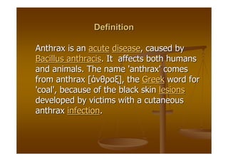 Definition

Anthrax is an acute disease, caused by
Bacillus anthracis. It affects both humans
and animals. The name 'anthrax' comes
from anthrax [άνθραξ], the Greek word for
'coal', because of the black skin lesions
developed by victims with a cutaneous
anthrax infection.
 
